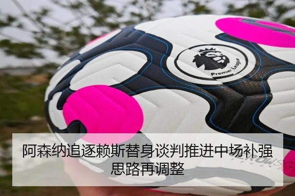 阿森纳追逐赖斯替身谈判推进中场补强思路再调整